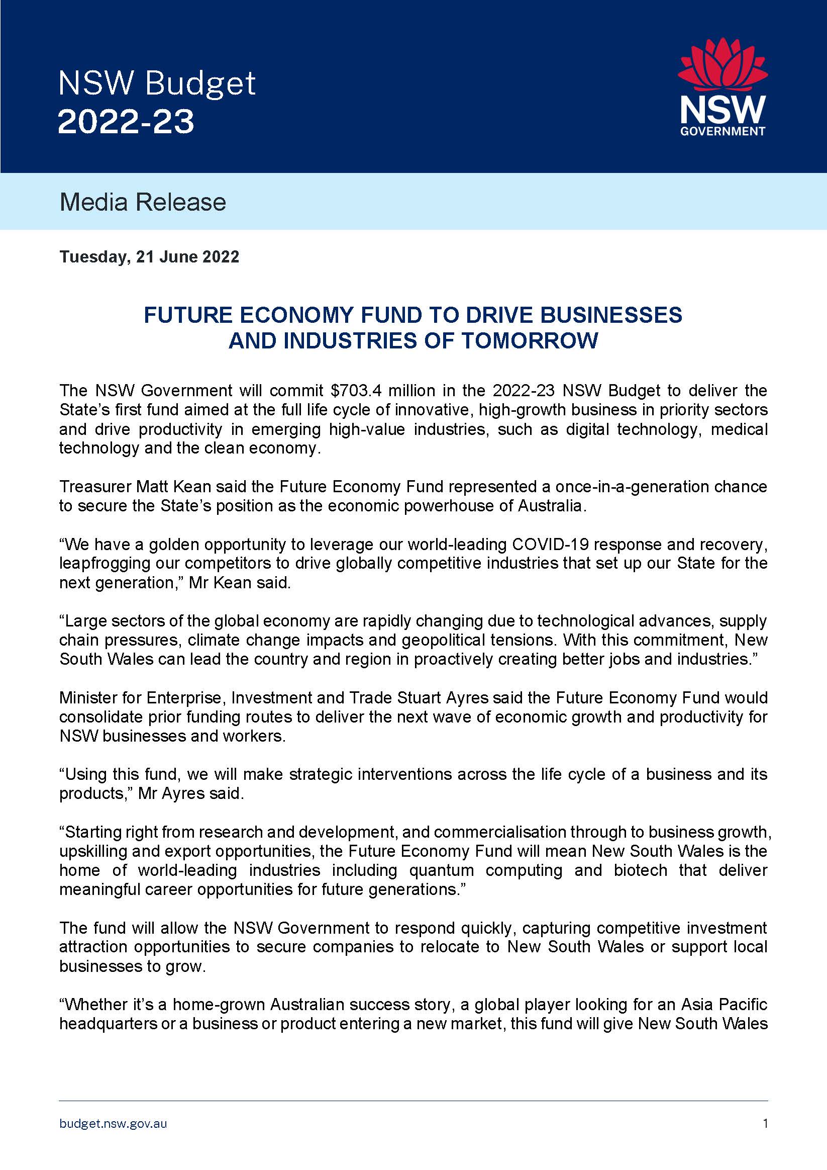 The NSW Government will commit $703.4 million in the 2022-23 NSW Budget to deliver the State’s first fund aimed at the full life cycle of innovative, high-growth business in priority sectors and drive productivity in emerging high-value industries, such as digital technology, medical technology and the clean economy.  Treasurer Matt Kean said the Future Economy Fund represented a once-in-a-generation chance to secure the State’s position as the economic powerhouse of Australia.   “We have a golden opportunity to leverage our world-leading COVID-19 response and recovery, leapfrogging our competitors to drive globally competitive industries that set up our State for the next generation,” Mr Kean said.  “Large sectors of the global economy are rapidly changing due to technological advances, supply chain pressures, climate change impacts and geopolitical tensions. With this commitment, New South Wales can lead the country and region in proactively creating better jobs and industries.”  Minister for Enterprise, Investment and Trade Stuart Ayres said the Future Economy Fund would consolidate prior funding routes to deliver the next wave of economic growth and productivity for NSW businesses and workers.  “Using this fund, we will make strategic interventions across the life cycle of a business and its products,” Mr Ayres said.  “Starting right from research and development, and commercialisation through to business growth, upskilling and export opportunities, the Future Economy Fund will mean New South Wales is the home of world-leading industries including quantum computing and biotech that deliver meaningful career opportunities for future generations.”  The fund will allow the NSW Government to respond quickly, capturing competitive investment attraction opportunities to secure companies to relocate to New South Wales or support local businesses to grow.   “Whether it’s a home-grown Australian success story, a global player looking for an Asia Pacific headquarters or a business or product entering a new market, this