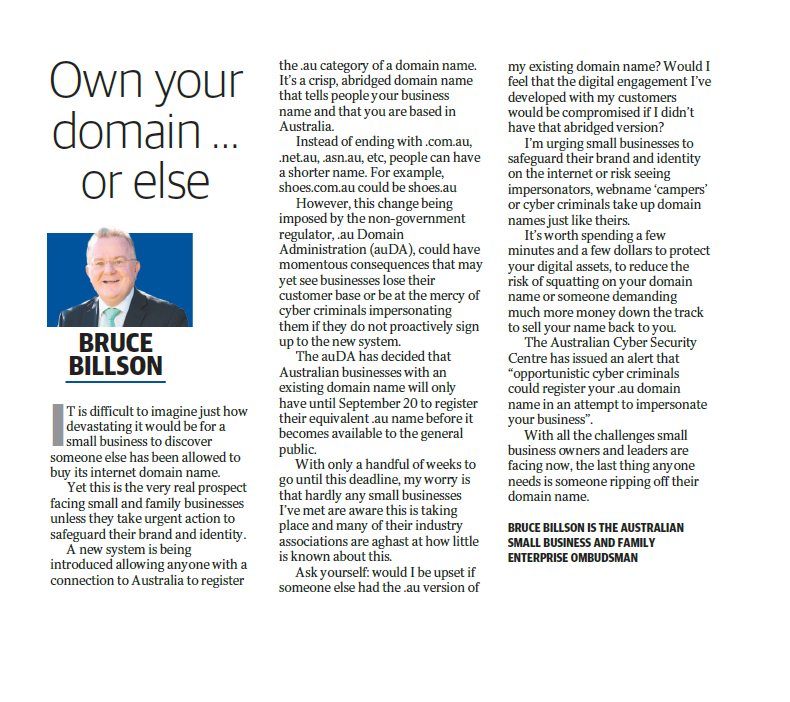 Yet this is the very real prospect facing small and family businesses unless they take urgent action to safeguard their brand and identity. A new system is being introduced allowing anyone with a connection to Australia to register the .au category of a domain name. It’s a crisp, abridged domain name that tells people your business name and that you are based in Australia. Instead of ending with .com.au, .net.au, .asn.au, etc, people can have a shorter name. For example, shoes.com.au could be shoes.au However, this change being imposed by the non-government regulator, .au Domain Administration (auDA), could have momentous consequences that may yet see businesses lose their customer base or be at the mercy of cyber criminals impersonating them if they do not proactively sign up to the new system. The auDA has decided that Australian businesses with an existing domain name will only have until September 20 to register their equivalent .au name before it becomes available to the general public. With only a handful of weeks to go until this deadline, my worry is that hardly any small businesses I’ve met are aware this is taking place and many of their industry associations are aghast at how little is known about this. Ask yourself: would I be upset if someone else had the .au version of my existing domain name? Would I feel that the digital engagement I’ve developed with my customers would be compromised if I didn’t have that abridged version? I’m urging small businesses to safeguard their brand and identity on the internet or risk seeing impersonators, webname ‘campers’ or cyber criminals take up domain names just like theirs. It’s worth spending a few minutes and a few dollars to protect your digital assets, to reduce the risk of squatting on your domain name or someone demanding much more money down the track to sell your name back to you. The Australian Cyber Security Centre has issued an alert that “opportunistic cyber criminals could register your .au domain name in an attempt to impersonate your business”. Wit
